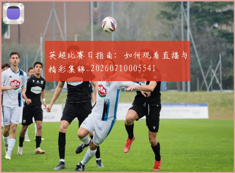 英超比赛日指南：如何观看直播与精彩集锦_20260710005541