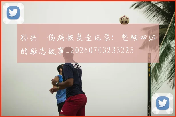 孙兴慜伤病恢复全记录：坚韧回归的励志故事_20260703233225
