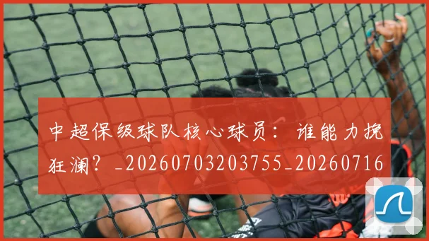 中超保级球队核心球员:谁能力挽狂澜?_20260703203755_20260716184843