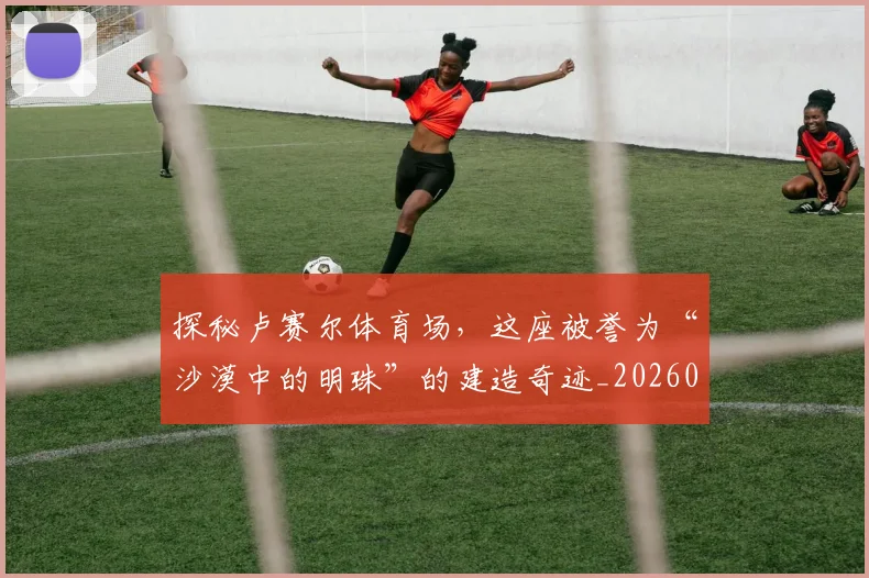 探秘卢赛尔体育场，这座被誉为“沙漠中的明珠”的建造奇迹_20260707015532