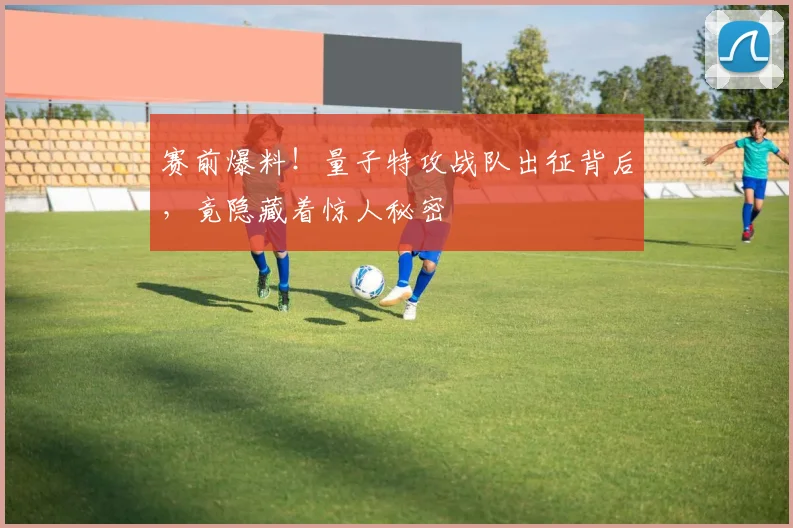 赛前爆料!量子特攻战队出征背后,竟隐藏着惊人秘密