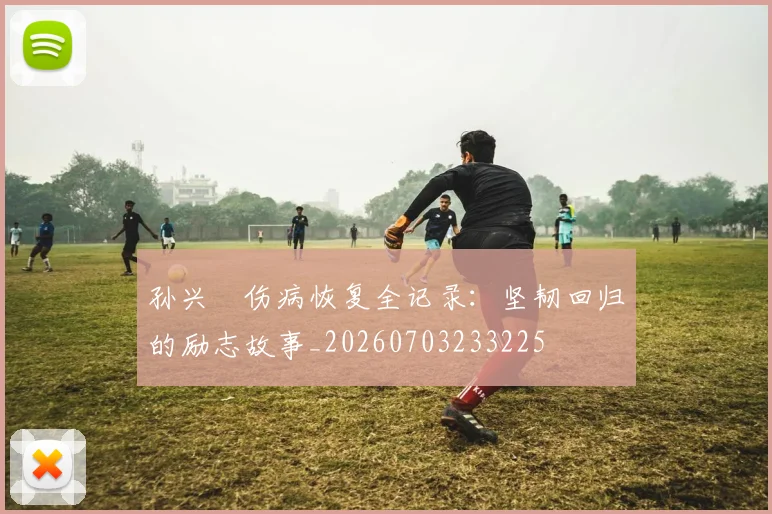 孙兴慜伤病恢复全记录:坚韧回归的励志故事_20260703233225