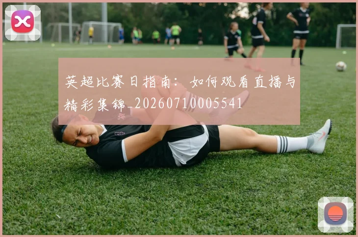 英超比赛日指南：如何观看直播与精彩集锦_20260710005541