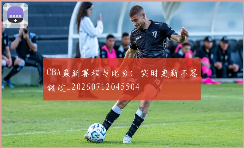 CBA最新赛程与比分:实时更新不容错过_20260712045504
