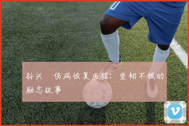 孙兴慜伤病恢复历程：坚韧不拔的励志故事