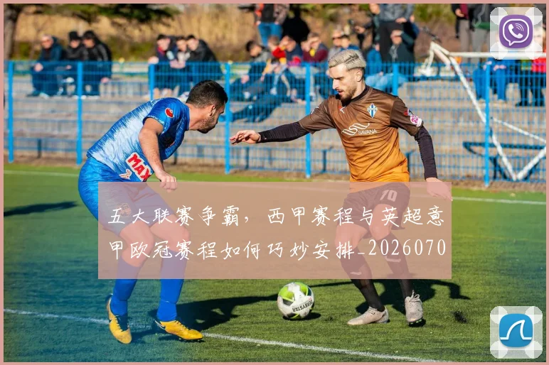 五大联赛争霸,西甲赛程与英超意甲欧冠赛程如何巧妙安排_20260703211006