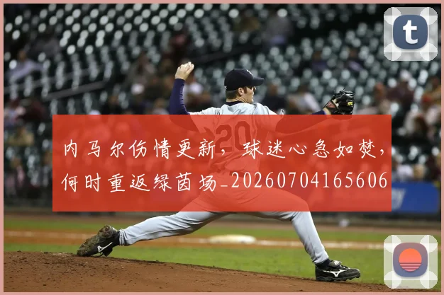 内马尔伤情更新，球迷心急如焚，何时重返绿茵场_20260704165606